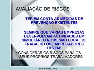 Rita Freitas 2006 14
AVALIAÇÃO DE RISCOS
TER EM CONTA AS MEDIDAS DE
PREVENÇÃO EXISTENTES
SEMPRE QUE VÁRIAS EMPRESAS
DESENVOLVAM ACTIVIDADES EM
SIMULTÂNEO NO MESMO LOCAL DE
TRABALHO OS EMPREGADORES
DEVEM:
• CONSIDERAR OS RISCOS PARA OS
SEUS PRÓPRIOS TRABALHADORES
 