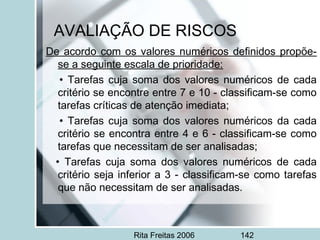 Rita Freitas 2006 142
AVALIAÇÃO DE RISCOS
De acordo com os valores numéricos definidos propõe-
se a seguinte escala de prioridade:
• Tarefas cuja soma dos valores numéricos de cada
critério se encontre entre 7 e 10 - classificam-se como
tarefas críticas de atenção imediata;
• Tarefas cuja soma dos valores numéricos da cada
critério se encontra entre 4 e 6 - classificam-se como
tarefas que necessitam de ser analisadas;
• Tarefas cuja soma dos valores numéricos de cada
critério seja inferior a 3 - classificam-se como tarefas
que não necessitam de ser analisadas.
 