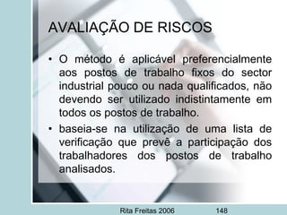 Rita Freitas 2006 148
AVALIAÇÃO DE RISCOS
• O método é aplicável preferencialmente
aos postos de trabalho fixos do sector
industrial pouco ou nada qualificados, não
devendo ser utilizado indistintamente em
todos os postos de trabalho.
• baseia-se na utilização de uma lista de
verificação que prevê a participação dos
trabalhadores dos postos de trabalho
analisados.
 