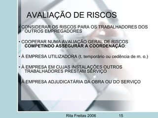 Rita Freitas 2006 15
AVALIAÇÃO DE RISCOS
• CONSIDERAR OS RISCOS PARA OS TRABALHADORES DOS
OUTROS EMPREGADORES
• COOPERAR NUMA AVALIAÇÃO GERAL DE RISCOS
COMPETINDO ASSEGURAR A COORDENAÇÃO:
• À EMPRESA UTILIZADORA (t. temporário ou cedência de m. o.)
• À EMPRESA EM CUJAS INSTALAÇÕES OUTROS
TRABALHADORES PRESTAM SERVIÇO
• À EMPRESA ADJUDICATÁRIA DA OBRA OU DO SERVIÇO
 