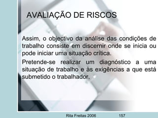 Rita Freitas 2006 157
AVALIAÇÃO DE RISCOS
Assim, o objectivo da análise das condições de
trabalho consiste em discernir onde se inicia ou
pode iniciar uma situação crítica.
Pretende-se realizar um diagnóstico a uma
situação de trabalho e às exigências a que está
submetido o trabalhador.
 