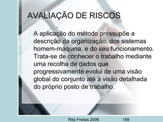 Rita Freitas 2006 158
AVALIAÇÃO DE RISCOS
A aplicação do método pressupõe a
descrição da organização, dos sistemas
homem-máquina, e do seu funcionamento.
Trata-se de conhecer o trabalho mediante
uma recolha de dados que
progressivamente evolui de uma visão
global do conjunto até à visão detalhada
do próprio posto de trabalho.
 