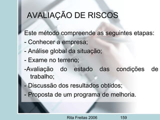 Rita Freitas 2006 159
AVALIAÇÃO DE RISCOS
Este método compreende as seguintes etapas:
- Conhecer a empresa;
- Análise global da situação;
- Exame no terreno;
-Avaliação do estado das condições de
trabalho;
- Discussão dos resultados obtidos;
- Proposta de um programa de melhoria.
 