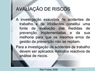 Rita Freitas 2006 161
AVALIAÇÃO DE RISCOS
A investigação exaustiva de acidentes de
trabalho e de incidentes constitui uma
fonte de avaliação das medidas de
prevenção implementadas e da sua
melhoria para que os mesmos erros de
gestão da prevenção não se repitam.
Para a investigação de acidentes de trabalho
devem ser aplicados métodos reactivos de
análise de riscos.
 