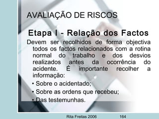Rita Freitas 2006 164
AVALIAÇÃO DE RISCOS
Etapa I - Relação dos Factos
Devem ser recolhidos de forma objectiva
todos os factos relacionados com a rotina
normal do trabalho e dos desvios
realizados antes da ocorrência do
acidente. É importante recolher a
informação:
• Sobre o acidentado;
• Sobre as ordens que recebeu;
• Das testemunhas.
 