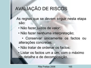 Rita Freitas 2006 165
AVALIAÇÃO DE RISCOS
As regras que se devem seguir nesta etapa
são:
• Não fazer juízos de valor;
• Não fazer nenhuma interpretação;
• Conservar unicamente os factos ou
alterações concretas;
• Não tratar de ordenar os factos;
• Listar os factos um a um, com o máximo
de detalhe e de decomposição.
 