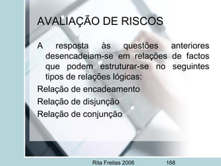 Rita Freitas 2006 168
AVALIAÇÃO DE RISCOS
A resposta às questões anteriores
desencadeiam-se em relações de factos
que podem estruturar-se no seguintes
tipos de relações lógicas:
Relação de encadeamento
Relação de disjunção  
Relação de conjunção
 