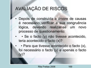 Rita Freitas 2006 169
AVALIAÇÃO DE RISCOS
• Depois de construída a árvore de causas
é necessário verificar a sua congruência
lógica, devendo realizar-se um novo
processo de questionamento:
• • Se o facto (y) não tivesse acontecido,
teria acontecido o facto (x)?
• • Para que tivesse acontecido o facto (x),
foi necessário o facto (y) e apenas o facto
(y)?
 