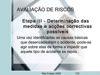 Rita Freitas 2006 170
AVALIAÇÃO DE RISCOS
Etapa III - Determinação das
medidas e acções correctivas
possíveis
Uma vez identificadas as causas básicas
que desencadearam o acidente, pode-se
agir sobre elas de forma a impedir que
aquele tipo de acidente se repita.
 