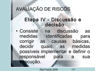 Rita Freitas 2006 171
AVALIAÇÃO DE RISCOS
Etapa IV - Discussão e
decisão
• Consiste na discussão as
medidas identificadas para
corrigir as causas básicas,
decidir quais as medidas
possíveis implementar e definir o
responsável para a sua
execução.
 