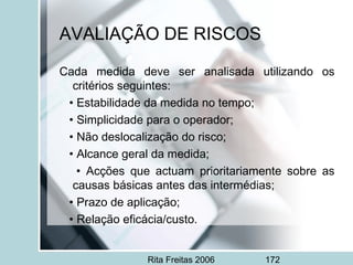 Rita Freitas 2006 172
AVALIAÇÃO DE RISCOS
Cada medida deve ser analisada utilizando os
critérios seguintes:
• Estabilidade da medida no tempo;
• Simplicidade para o operador;
• Não deslocalização do risco;
• Alcance geral da medida;
• Acções que actuam prioritariamente sobre as
causas básicas antes das intermédias;
• Prazo de aplicação;
• Relação eficácia/custo.
 