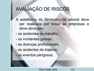 Rita Freitas 2006 174
AVALIAÇÃO DE RISCOS
A estatística da Sinistralidade laboral deve
ser realizada por todas as empresas e
deve abranger:
- os acidentes de trabalho;
- os incidentes graves;
- as doenças profissionais;
- os acidentes de trajecto;
- os eventos perigosos.
 