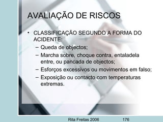 Rita Freitas 2006 176
• CLASSIFICAÇÃO SEGUNDO A FORMA DO
ACIDENTE:
– Queda de objectos;
– Marcha sobre, choque contra, entaladela
entre, ou pancada de objectos;
– Esforços excessivos ou movimentos em falso;
– Exposição ou contacto com temperaturas
extremas.
AVALIAÇÃO DE RISCOS
 