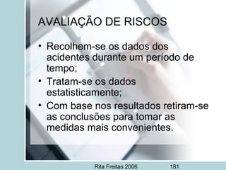 Rita Freitas 2006 181
• Recolhem-se os dados dos
acidentes durante um período de
tempo;
• Tratam-se os dados
estatisticamente;
• Com base nos resultados retiram-se
as conclusões para tomar as
medidas mais convenientes.
AVALIAÇÃO DE RISCOS
 