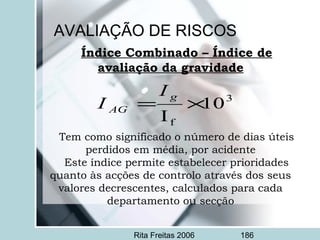 Rita Freitas 2006 186
Índice Combinado – Índice de
avaliação da gravidade
 
 
Tem como significado o número de dias úteis
perdidos em média, por acidente
Este índice permite estabelecer prioridades
quanto às acções de controlo através dos seus
valores decrescentes, calculados para cada
departamento ou secção
3
f
10
I
×=
g
AG
I
I
AVALIAÇÃO DE RISCOS
 