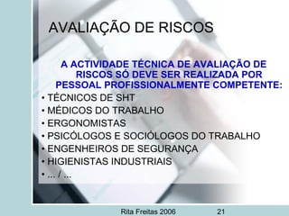 Rita Freitas 2006 21
AVALIAÇÃO DE RISCOS
A ACTIVIDADE TÉCNICA DE AVALIAÇÃO DE
RISCOS SÓ DEVE SER REALIZADA POR
PESSOAL PROFISSIONALMENTE COMPETENTE:
• TÉCNICOS DE SHT
• MÉDICOS DO TRABALHO
• ERGONOMISTAS
• PSICÓLOGOS E SOCIÓLOGOS DO TRABALHO
• ENGENHEIROS DE SEGURANÇA
• HIGIENISTAS INDUSTRIAIS
• ... / ...
 