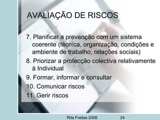 Rita Freitas 2006 24
AVALIAÇÃO DE RISCOS
7. Planificar a prevenção com um sistema
coerente (técnica, organização, condições e
ambiente de trabalho, relações sociais)
8. Priorizar a protecção colectiva relativamente
à Individual
9. Formar, informar e consultar
10. Comunicar riscos
11. Gerir riscos
 