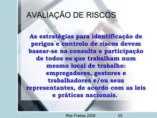 Rita Freitas 2006 25
AVALIAÇÃO DE RISCOS
As estratégias para identificação de
perigos e controlo de riscos devem
basear-se na consulta e participação
de todos os que trabalham num
mesmo local de trabalho:
empregadores, gestores e
trabalhadores e/ou seus
representantes, de acordo com as leis
e práticas nacionais.
 