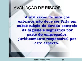Rita Freitas 2006 26
AVALIAÇÃO DE RISCOS
A utilização de serviços
externos não deve ser feita em
substituição do devido controlo
da higiene e segurança por
parte do empregador,
juridicamente responsável por
este aspecto.
 