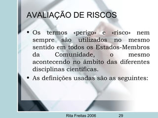 Rita Freitas 2006 29
AVALIAÇÃO DE RISCOS
• Os termos «perigo» e «risco» nem
sempre são utilizados no mesmo
sentido em todos os Estados-Membros
da Comunidade, o mesmo
acontecendo no âmbito das diferentes
disciplinas científicas.
• As definições usadas são as seguintes:
 