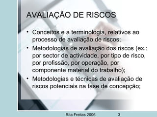 Rita Freitas 2006 3
AVALIAÇÃO DE RISCOS
• Conceitos e a terminologia, relativos ao
processo de avaliação de riscos;
• Metodologias de avaliação dos riscos (ex.:
por sector de actividade, por tipo de risco,
por profissão, por operação, por
componente material do trabalho);
• Metodologias e técnicas de avaliação de
riscos potenciais na fase de concepção;
 