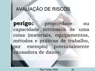 Rita Freitas 2006 30
AVALIAÇÃO DE RISCOS
perigo:perigo: propriedade ou
capacidade intrínseca de uma
coisa (materiais, equipamentos,
métodos e práticas de trabalho,
por exemplo) potencialmente
causadora de danos;
 