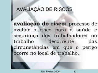 Rita Freitas 2006 32
AVALIAÇÃO DE RISCOS
avaliação do risco:avaliação do risco: processo de
avaliar o risco para a saúde e
segurança dos trabalhadores no
trabalho decorrente das
circunstâncias em que o perigo
ocorre no local de trabalho.
 