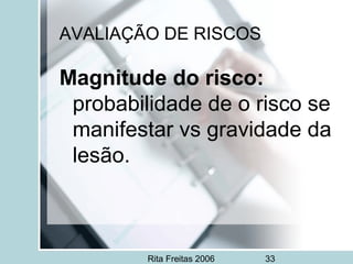 Rita Freitas 2006 33
AVALIAÇÃO DE RISCOS
Magnitude do risco:
probabilidade de o risco se
manifestar vs gravidade da
lesão.
 