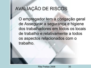 Rita Freitas 2006 35
AVALIAÇÃO DE RISCOS
O empregador tem a obrigação geral
de Assegurar a segurança e higiene
dos trabalhadores em todos os locais
de trabalho e relativamente a todos
os aspectos relacionados com o
trabalho.
 