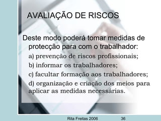Rita Freitas 2006 36
AVALIAÇÃO DE RISCOS
Deste modo poderá tomar medidas de
protecção para com o trabalhador:
a) prevenção de riscos profissionais;
b) informar os trabalhadores;
c) facultar formação aos trabalhadores;
d) organização e criação dos meios para
aplicar as medidas necessárias.
 