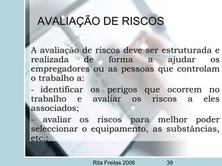 Rita Freitas 2006 38
AVALIAÇÃO DE RISCOS
A avaliação de riscos deve ser estruturada e
realizada de forma a ajudar os
empregadores ou as pessoas que controlam
o trabalho a:
- identificar os perigos que ocorrem no
trabalho e avaliar os riscos a eles
associados;
- avaliar os riscos para melhor poder
seleccionar o equipamento, as substâncias,
etc.;
 
 