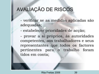 Rita Freitas 2006 39
AVALIAÇÃO DE RISCOS
- verificar se as medidas aplicadas são
adequadas;
- estabelecer prioridades de acção;
- provar a si próprios, às autoridades
competentes, aos trabalhadores e seus
representantes que todos os factores
pertinentes para o trabalho foram
tidos em conta;
 