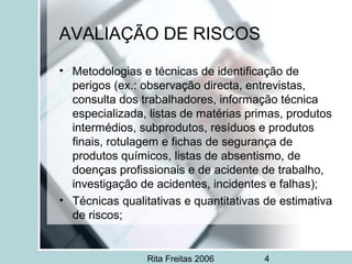 Rita Freitas 2006 4
AVALIAÇÃO DE RISCOS
• Metodologias e técnicas de identificação de
perigos (ex.: observação directa, entrevistas,
consulta dos trabalhadores, informação técnica
especializada, listas de matérias primas, produtos
intermédios, subprodutos, resíduos e produtos
finais, rotulagem e fichas de segurança de
produtos químicos, listas de absentismo, de
doenças profissionais e de acidente de trabalho,
investigação de acidentes, incidentes e falhas);
• Técnicas qualitativas e quantitativas de estimativa
de riscos;
 