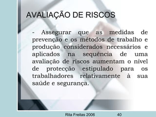 Rita Freitas 2006 40
AVALIAÇÃO DE RISCOS
- Assegurar que as medidas de
prevenção e os métodos de trabalho e
produção considerados necessários e
aplicados na sequência de uma
avaliação de riscos aumentam o nível
de protecção estipulado para os
trabalhadores relativamente à sua
saúde e segurança.
 