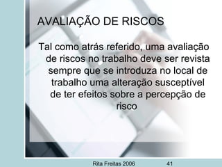 Rita Freitas 2006 41
AVALIAÇÃO DE RISCOS
Tal como atrás referido, uma avaliação
de riscos no trabalho deve ser revista
sempre que se introduza no local de
trabalho uma alteração susceptível
de ter efeitos sobre a percepção de
risco
 