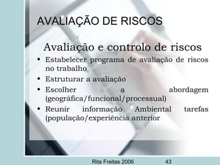 Rita Freitas 2006 43
AVALIAÇÃO DE RISCOS
Avaliação e controlo de riscos
• Estabelecer programa de avaliação de riscos
no trabalho
• Estruturar a avaliação
• Escolher a abordagem
(geográfica/funcional/processual)
• Reunir informação Ambiental tarefas
(população/experiência anterior
 