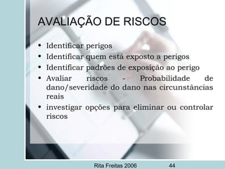 Rita Freitas 2006 44
AVALIAÇÃO DE RISCOS
• Identificar perigos
• Identificar quem está exposto a perigos
• Identificar padrões de exposição ao perigo
• Avaliar riscos - Probabilidade de
dano/severidade do dano nas circunstâncias
reais
• investigar opções para eliminar ou controlar
riscos
 