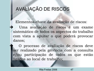 Rita Freitas 2006 47
AVALIAÇÃO DE RISCOS
Elementos-chave da avaliação de riscos:
 Uma avaliação de riscos é um exame
sistemático de todos os aspectos do trabalho
com vista a apurar o que poderá provocar
danos;
 O processo de avaliação de riscos deve
ser realizado pela gerência com a consulta
e/ou participação de todos os que estão
ligados ao local de trabalho;
 