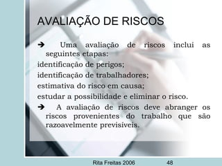 Rita Freitas 2006 48
AVALIAÇÃO DE RISCOS
 Uma avaliação de riscos inclui as
seguintes etapas:
identificação de perigos;
identificação de trabalhadores;
estimativa do risco em causa;
estudar a possibilidade e eliminar o risco.
 A avaliação de riscos deve abranger os
riscos provenientes do trabalho que são
razoavelmente previsíveis.
 