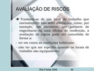 Rita Freitas 2006 49
AVALIAÇÃO DE RISCOS
  Tratando-se de um local de trabalho que
normalmente não sofre alterações, como, por
exemplo, um escritório, um gabinete de
engenharia ou uma oficina de confecção, a
avaliação de riscos pode ser concebida de
forma a:
-  ter em conta as condições habituais;
- não ter que ser repetida quando os locais de
trabalho são equiparáveis;
 