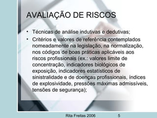 Rita Freitas 2006 5
AVALIAÇÃO DE RISCOS
• Técnicas de análise indutivas e dedutivas;
• Critérios e valores de referência contemplados
nomeadamente na legislação, na normalização,
nos códigos de boas práticas aplicáveis aos
riscos profissionais (ex.: valores limite de
concentração, indicadores biológicos de
exposição, indicadores estatísticos de
sinistralidade e de doenças profissionais, índices
de explosividade, pressões máximas admissíveis,
tensões de segurança);
 