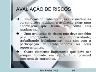 Rita Freitas 2006 50
AVALIAÇÃO DE RISCOS
     Em locais de trabalho cujas circunstâncias
ou condições mudam, a avaliação exige uma
abordagem que tenha em conta tais
mudanças.
     Uma avaliação de riscos não deve ser feita
pelo empregador ou seu representante,
trabalhando isoladamente, mas sim com a
participação de trabalhadores ou seus
representantes.
      Outro elemento importante que deve ser
sempre tomado em conta é a possível
presença de estranhos.
 