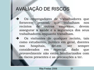 Rita Freitas 2006 51
AVALIAÇÃO DE RISCOS
      Os empregadores de trabalhadores que
fornecem pessoal, que trabalham nos
recintos de outras empresas, devem
assegurar a saúde e a segurança dos seus
trabalhadores enquanto trabalham.
      Os visitantes de qualquer recinto, tais
como estudantes, público em geral, doentes
nos hospitais, devem ser sempre
considerados em especial, dado que
provavelmente não estão familiarizados com
os riscos presentes e as precauções a ter.
 