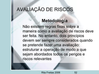 Rita Freitas 2006 52
AVALIAÇÃO DE RISCOS
Metodologia
Não existem regras fixas sobre a
maneira como a avaliação de riscos deve
ser feita. No entanto, dois princípios
devem ser sempre considerados quando
se pretende fazer uma avaliação:
estruturar a operação de modo a que
sejam abordados todos os perigos e
riscos relevantes
 