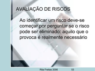 Rita Freitas 2006 53
AVALIAÇÃO DE RISCOS
Ao identificar um risco deve-se
começar por perguntar se o risco
pode ser eliminado: aquilo que o
provoca é realmente necessário
 