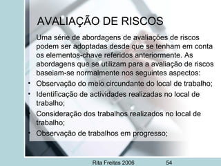 Rita Freitas 2006 54
AVALIAÇÃO DE RISCOS
Uma série de abordagens de avaliações de riscos
podem ser adoptadas desde que se tenham em conta
os elementos-chave referidos anteriormente. As
abordagens que se utilizam para a avaliação de riscos
baseiam-se normalmente nos seguintes aspectos:
• Observação do meio circundante do local de trabalho;
• Identificação de actividades realizadas no local de
trabalho;
• Consideração dos trabalhos realizados no local de
trabalho;
• Observação de trabalhos em progresso;
 