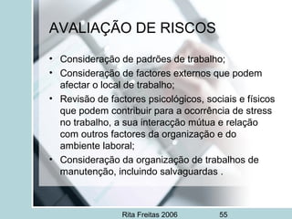 Rita Freitas 2006 55
AVALIAÇÃO DE RISCOS
• Consideração de padrões de trabalho;
• Consideração de factores externos que podem
afectar o local de trabalho;
• Revisão de factores psicológicos, sociais e físicos
que podem contribuir para a ocorrência de stress
no trabalho, a sua interacção mútua e relação
com outros factores da organização e do
ambiente laboral;
• Consideração da organização de trabalhos de
manutenção, incluindo salvaguardas .
 