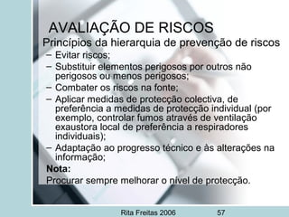Rita Freitas 2006 57
AVALIAÇÃO DE RISCOS
Princípios da hierarquia de prevenção de riscos
– Evitar riscos;
– Substituir elementos perigosos por outros não
perigosos ou menos perigosos;
– Combater os riscos na fonte;
– Aplicar medidas de protecção colectiva, de
preferência a medidas de protecção individual (por
exemplo, controlar fumos através de ventilação
exaustora local de preferência a respiradores
individuais);
– Adaptação ao progresso técnico e às alterações na
informação;
Nota:
Procurar sempre melhorar o nível de protecção.
 