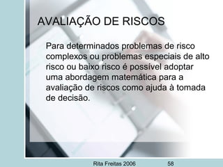 Rita Freitas 2006 58
AVALIAÇÃO DE RISCOS
Para determinados problemas de risco
complexos ou problemas especiais de alto
risco ou baixo risco é possível adoptar
uma abordagem matemática para a
avaliação de riscos como ajuda à tomada
de decisão.
 