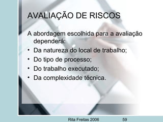 Rita Freitas 2006 59
AVALIAÇÃO DE RISCOS
A abordagem escolhida para a avaliação
dependerá:
• Da natureza do local de trabalho;
• Do tipo de processo;
• Do trabalho executado;
• Da complexidade técnica.
 